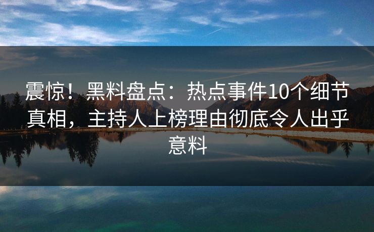 震惊！黑料盘点：热点事件10个细节真相，主持人上榜理由彻底令人出乎意料