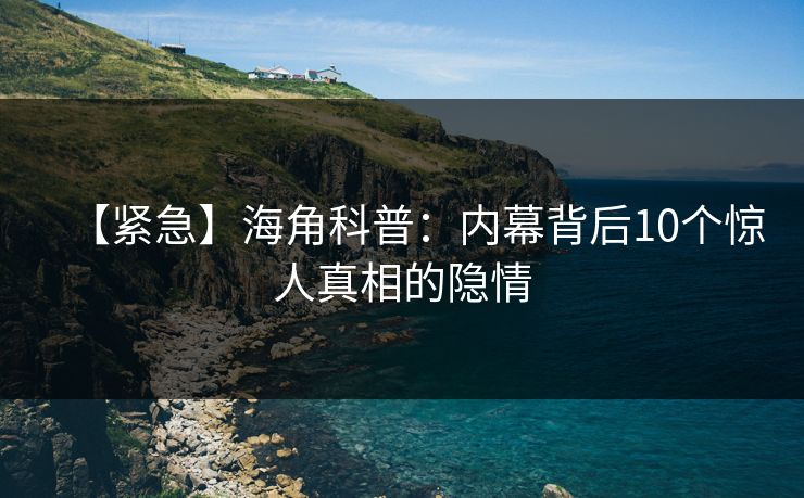 【紧急】海角科普：内幕背后10个惊人真相的隐情