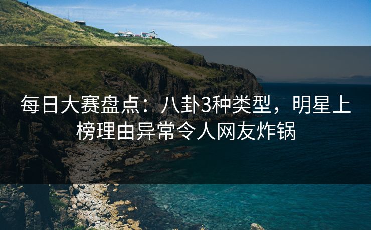 每日大赛盘点：八卦3种类型，明星上榜理由异常令人网友炸锅