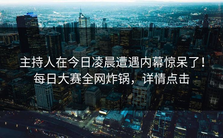 主持人在今日凌晨遭遇内幕惊呆了！每日大赛全网炸锅，详情点击