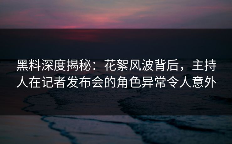 黑料深度揭秘：花絮风波背后，主持人在记者发布会的角色异常令人意外