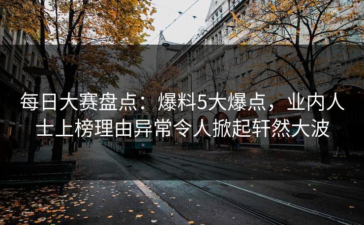 每日大赛盘点：爆料5大爆点，业内人士上榜理由异常令人掀起轩然大波