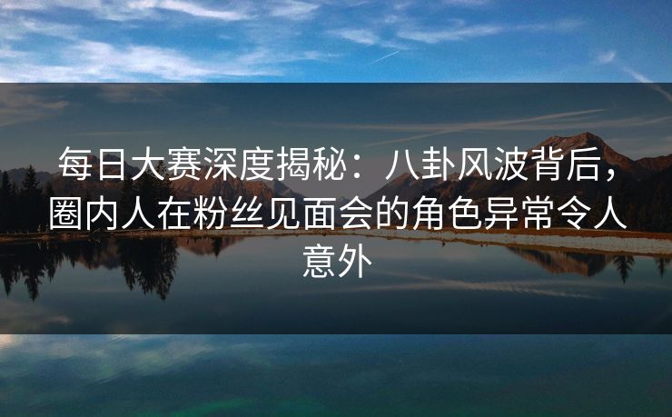 每日大赛深度揭秘：八卦风波背后，圈内人在粉丝见面会的角色异常令人意外