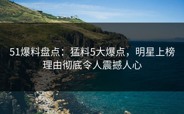 51爆料盘点：猛料5大爆点，明星上榜理由彻底令人震撼人心