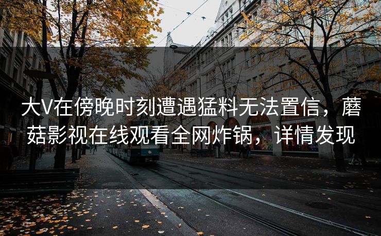 大V在傍晚时刻遭遇猛料无法置信，蘑菇影视在线观看全网炸锅，详情发现