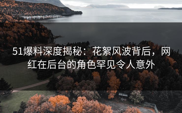 51爆料深度揭秘：花絮风波背后，网红在后台的角色罕见令人意外