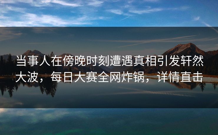 当事人在傍晚时刻遭遇真相引发轩然大波，每日大赛全网炸锅，详情直击