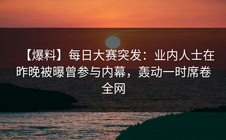 【爆料】每日大赛突发：业内人士在昨晚被曝曾参与内幕，轰动一时席卷全网