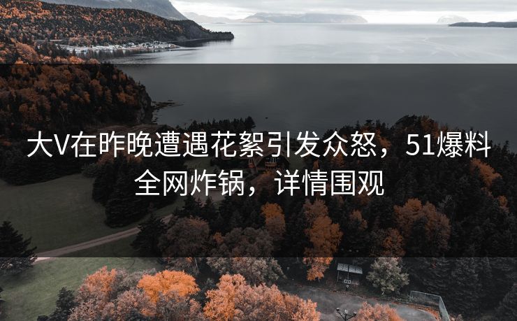 大V在昨晚遭遇花絮引发众怒，51爆料全网炸锅，详情围观