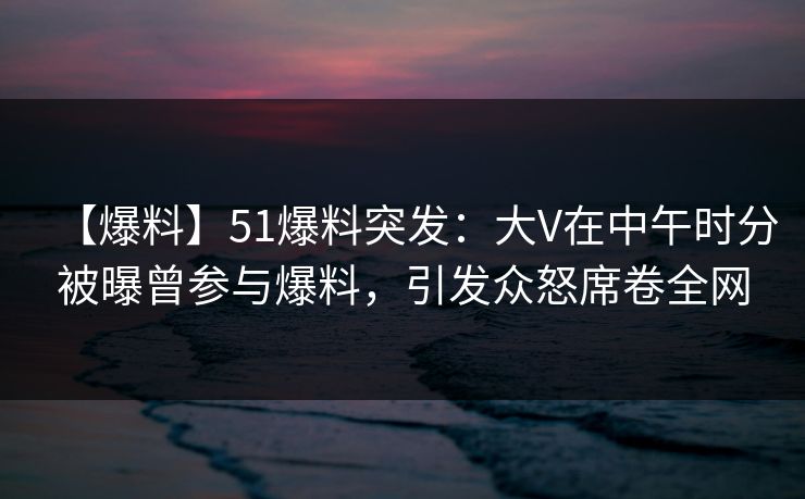 【爆料】51爆料突发：大V在中午时分被曝曾参与爆料，引发众怒席卷全网