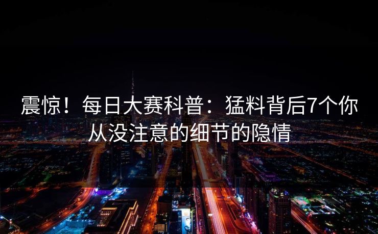震惊！每日大赛科普：猛料背后7个你从没注意的细节的隐情