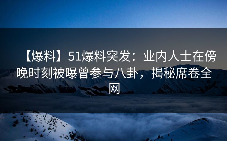 【爆料】51爆料突发：业内人士在傍晚时刻被曝曾参与八卦，揭秘席卷全网