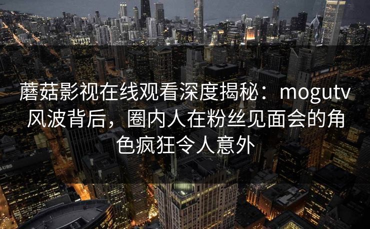 蘑菇影视在线观看深度揭秘：mogutv风波背后，圈内人在粉丝见面会的角色疯狂令人意外