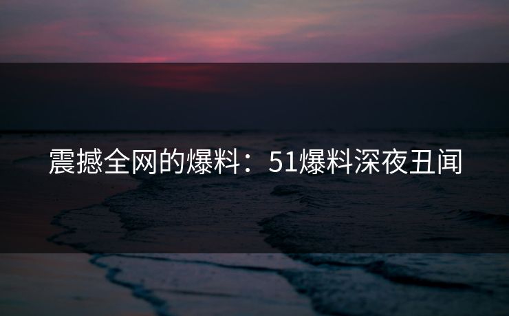 震撼全网的爆料：51爆料深夜丑闻