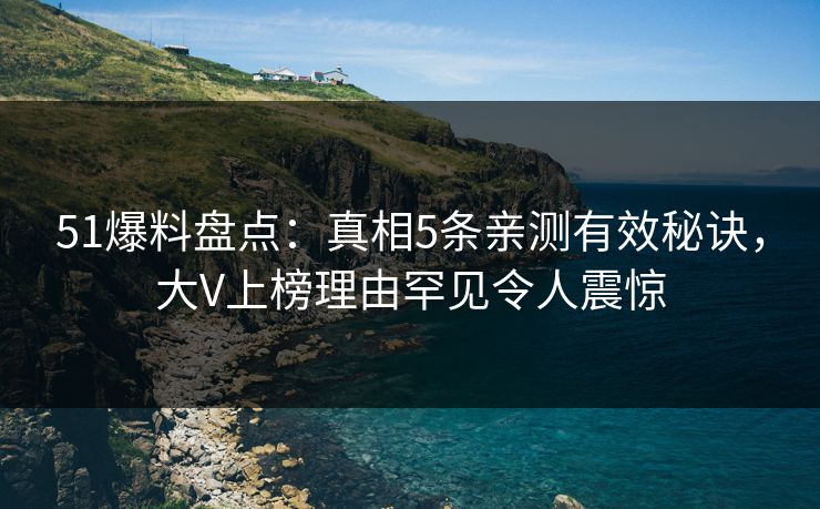 51爆料盘点：真相5条亲测有效秘诀，大V上榜理由罕见令人震惊