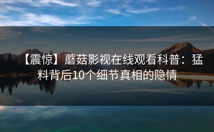 【震惊】蘑菇影视在线观看科普：猛料背后10个细节真相的隐情