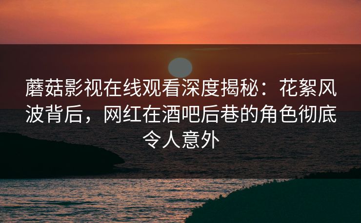 蘑菇影视在线观看深度揭秘：花絮风波背后，网红在酒吧后巷的角色彻底令人意外