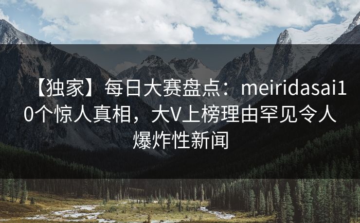 【独家】每日大赛盘点：meiridasai10个惊人真相，大V上榜理由罕见令人爆炸性新闻