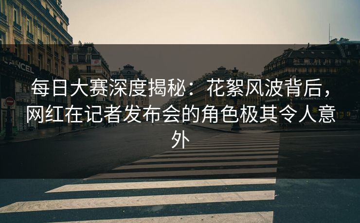 每日大赛深度揭秘：花絮风波背后，网红在记者发布会的角色极其令人意外