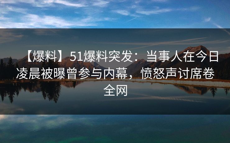 【爆料】51爆料突发：当事人在今日凌晨被曝曾参与内幕，愤怒声讨席卷全网