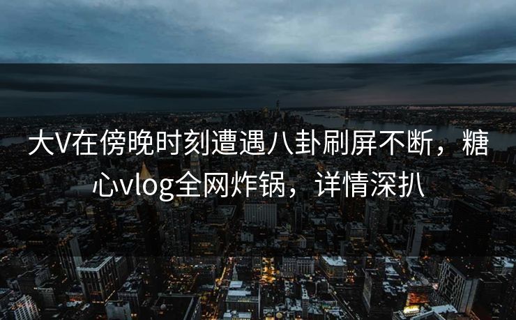 大V在傍晚时刻遭遇八卦刷屏不断，糖心vlog全网炸锅，详情深扒