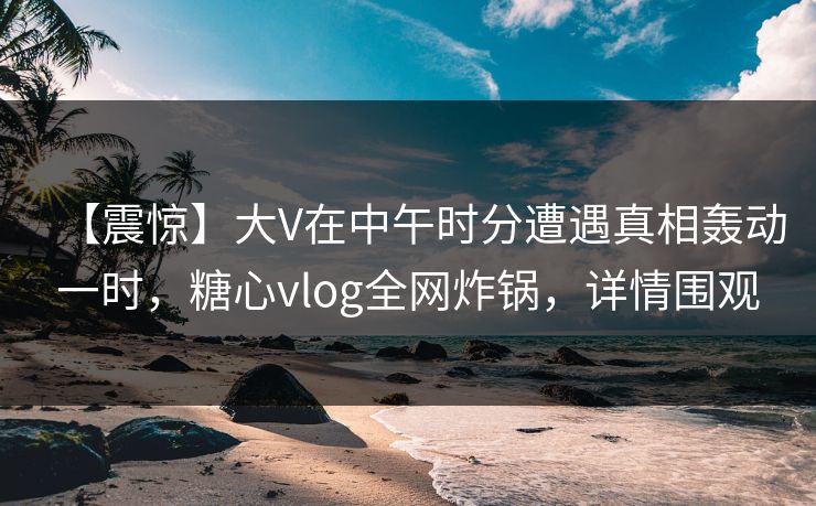 【震惊】大V在中午时分遭遇真相轰动一时，糖心vlog全网炸锅，详情围观