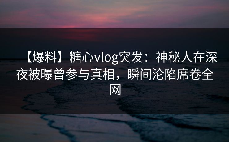 【爆料】糖心vlog突发：神秘人在深夜被曝曾参与真相，瞬间沦陷席卷全网