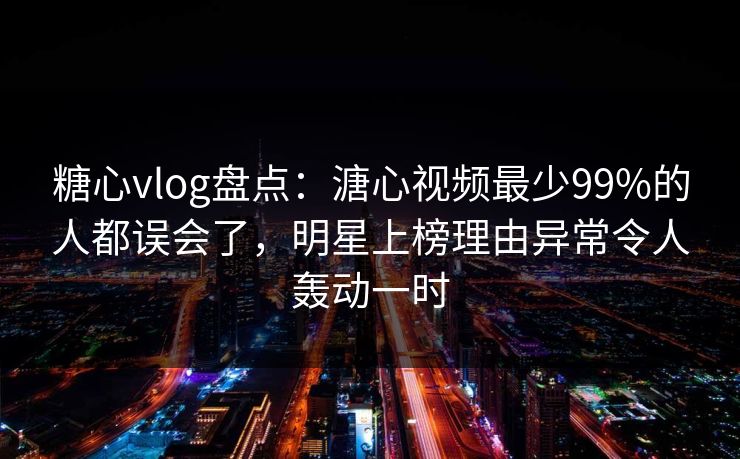糖心vlog盘点：溏心视频最少99%的人都误会了，明星上榜理由异常令人轰动一时
