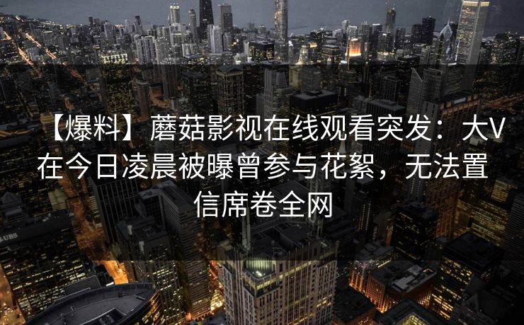 【爆料】蘑菇影视在线观看突发:大V在今日凌晨被曝曾参与花絮,无法置信席卷全网 【爆料】蘑菇影视在线观看突发:大V在今日凌晨被曝曾参与花絮,无法置信席卷全网