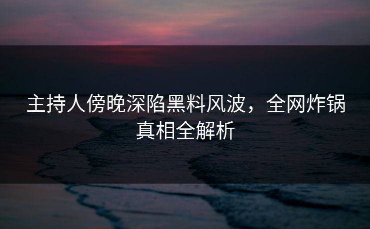 主持人傍晚深陷黑料风波，全网炸锅真相全解析