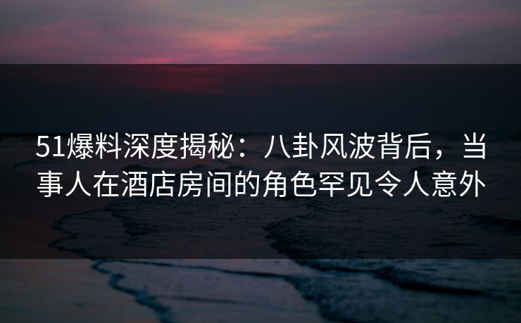 51爆料深度揭秘:八卦风波背后,当事人在酒店房间的角色罕见令人意外 51爆料深度揭秘:八卦风波背后,当事人在酒店房间的角色罕见令人意外