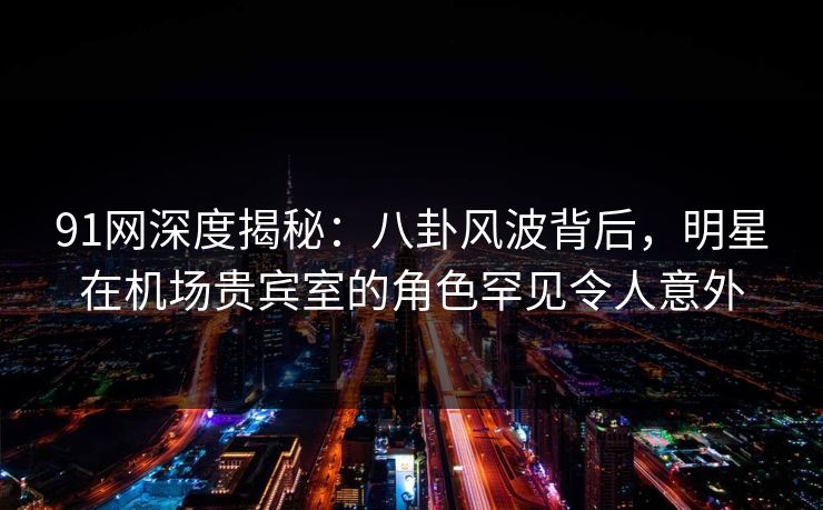 91网深度揭秘:八卦风波背后,明星在机场贵宾室的角色罕见令人意外 91网深度揭秘:八卦风波背后,明星在机场贵宾室的角色罕见令人意外