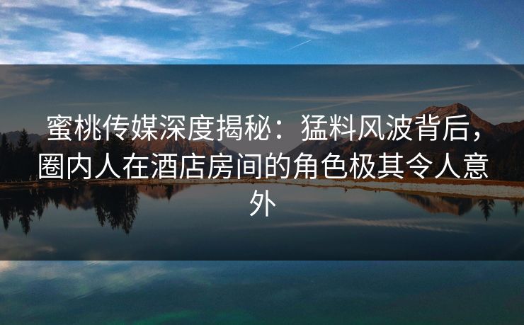 蜜桃传媒深度揭秘：猛料风波背后，圈内人在酒店房间的角色极其令人意外
