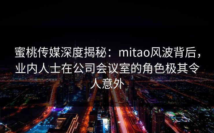 蜜桃传媒深度揭秘：mitao风波背后，业内人士在公司会议室的角色极其令人意外