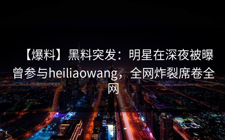 【爆料】黑料突发：明星在深夜被曝曾参与heiliaowang，全网炸裂席卷全网