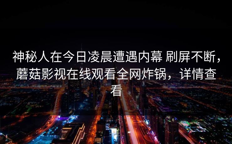 神秘人在今日凌晨遭遇内幕 刷屏不断,蘑菇影视在线观看全网炸锅,详情查看 神秘人在今日凌晨遭遇内幕 刷屏不断,蘑菇影视在线观看全网炸锅,详情查看