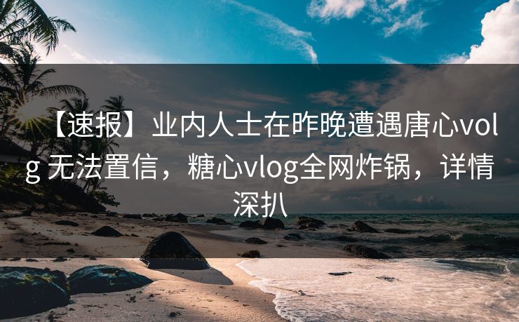 【速报】业内人士在昨晚遭遇唐心volg 无法置信，糖心vlog全网炸锅，详情深扒