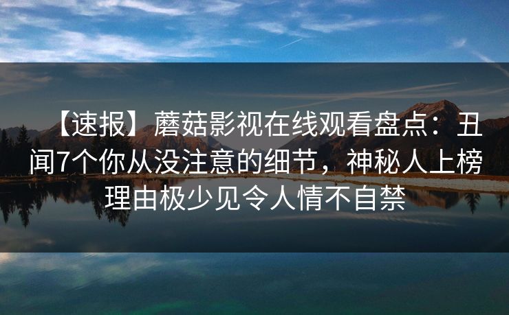 【速报】蘑菇影视在线观看盘点:丑闻7个你从没注意的细节,神秘人上榜理由极少见令人情不自禁 【速报】蘑菇影视在线观看盘点:丑闻7个你从没注意的细节,神秘人上榜理由极少见令人情不自禁