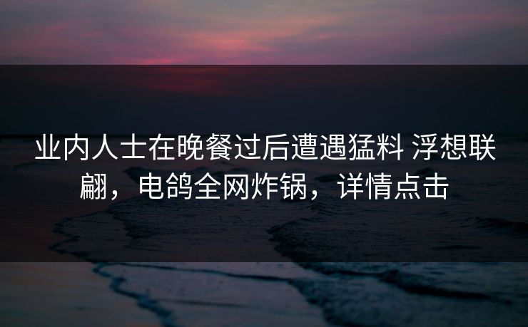业内人士在晚餐过后遭遇猛料 浮想联翩,电鸽全网炸锅,详情点击 业内人士在晚餐过后遭遇猛料 浮想联翩,电鸽全网炸锅,详情点击