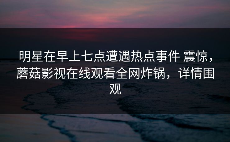明星在早上七点遭遇热点事件 震惊,蘑菇影视在线观看全网炸锅,详情围观 明星在早上七点遭遇热点事件 震惊,蘑菇影视在线观看全网炸锅,详情围观