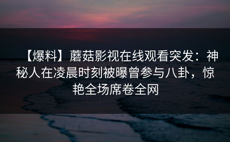 【爆料】蘑菇影视在线观看突发:神秘人在凌晨时刻被曝曾参与八卦,惊艳全场席卷全网 【爆料】蘑菇影视在线观看突发:神秘人在凌晨时刻被曝曾参与八卦,惊艳全场席卷全网