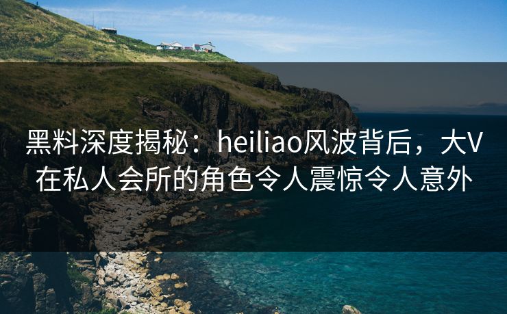 黑料深度揭秘：heiliao风波背后，大V在私人会所的角色令人震惊令人意外