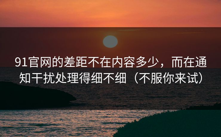 91官网的差距不在内容多少，而在通知干扰处理得细不细（不服你来试）