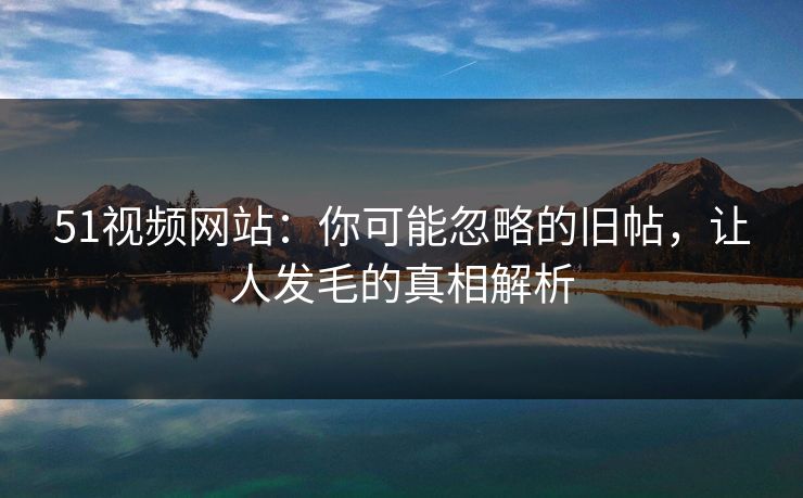 51视频网站：你可能忽略的旧帖，让人发毛的真相解析